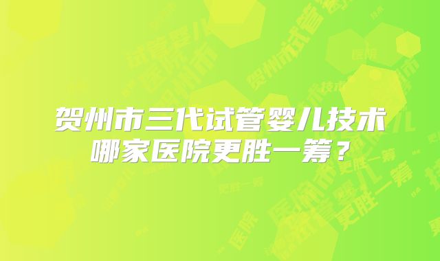 贺州市三代试管婴儿技术哪家医院更胜一筹?