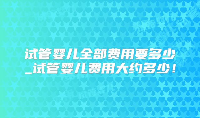 试管婴儿全部费用要多少_试管婴儿费用大约多少!