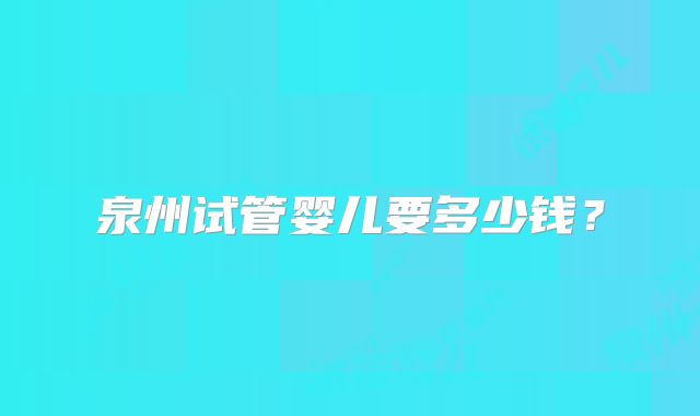 泉州试管婴儿要多少钱？