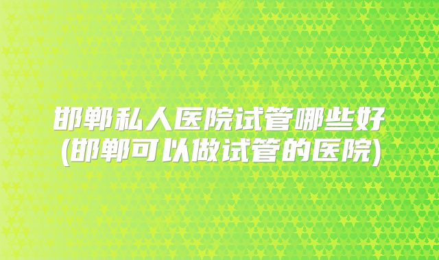 邯郸私人医院试管哪些好(邯郸可以做试管的医院)
