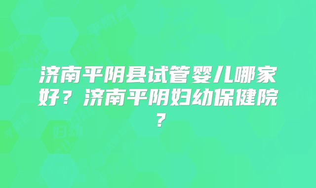 济南平阴县试管婴儿哪家好?济南平阴妇幼保健院?