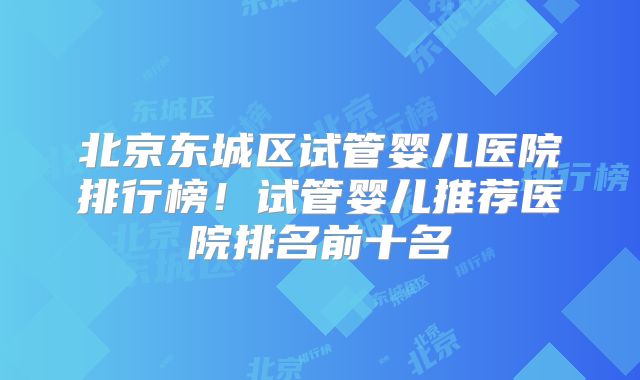北京东城区试管婴儿医院排行榜!试管婴儿推荐医院排名前十名