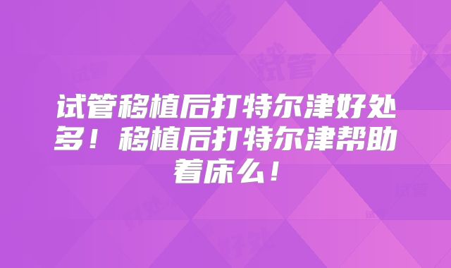 试管移植后打特尔津好处多！移植后打特尔津帮助着床么！