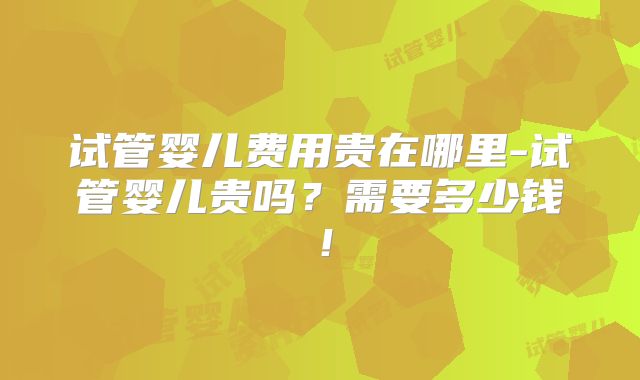 试管婴儿费用贵在哪里-试管婴儿贵吗?需要多少钱!