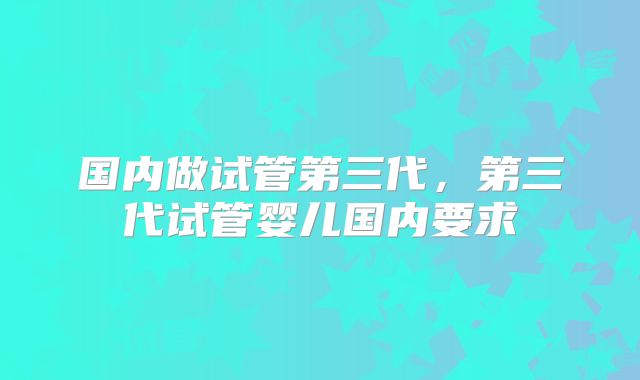 国内做试管第三代,第三代试管婴儿国内要求