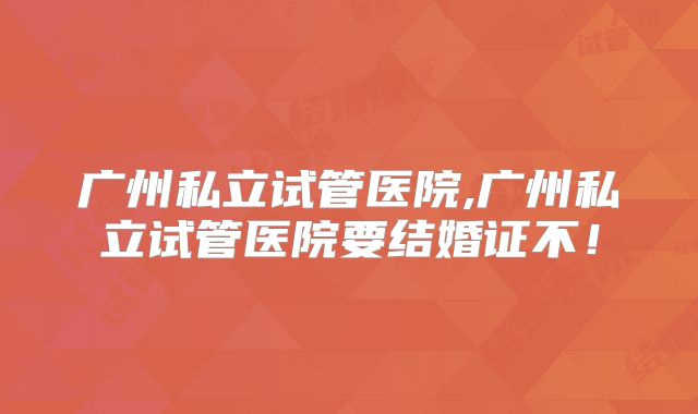 广州私立试管医院,广州私立试管医院要结婚证不!