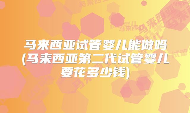 马来西亚试管婴儿能做吗(马来西亚第二代试管婴儿要花多少钱)