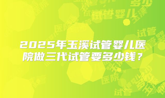2025年玉溪试管婴儿医院做三代试管要多少钱？