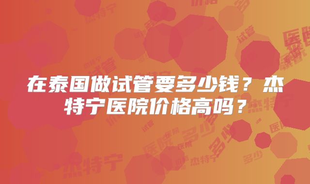在泰国做试管要多少钱?杰特宁医院价格高吗?
