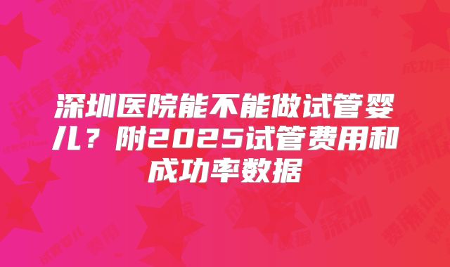 深圳医院能不能做试管婴儿?附2025试管费用和成功率数据