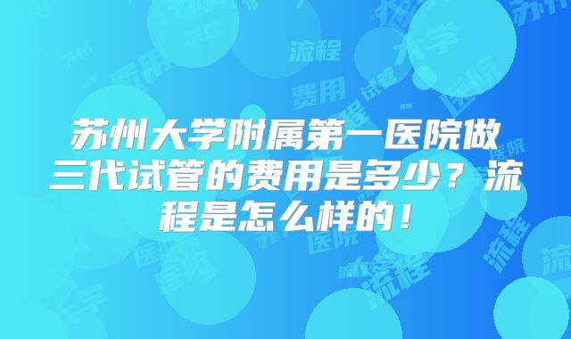 苏州大学附属第一医院做三代试管的费用是多少？流程是怎么样的！