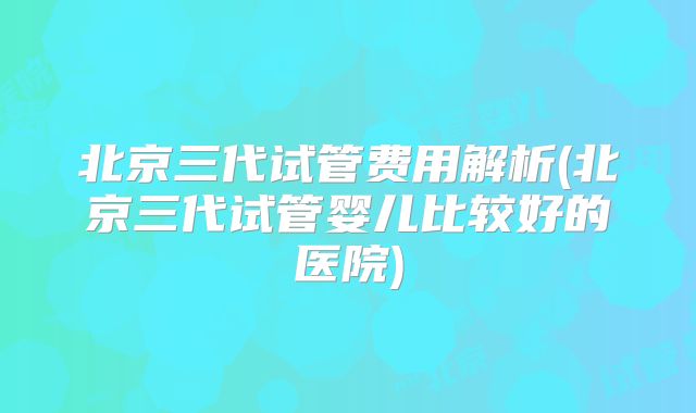 北京三代试管费用解析(北京三代试管婴儿比较好的医院)