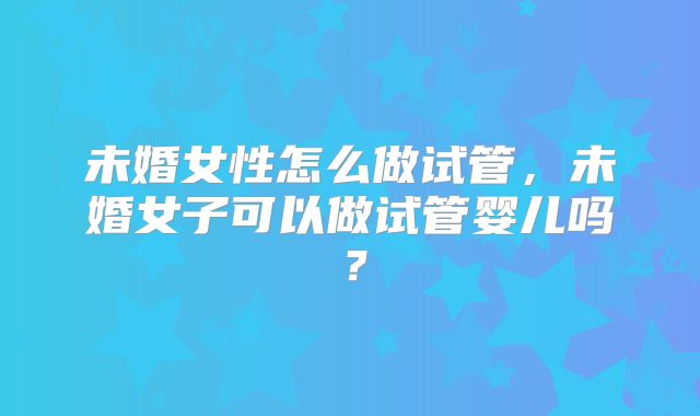 未婚女性怎么做试管,未婚女子可以做试管婴儿吗?