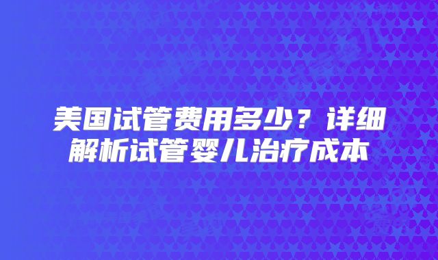 美国试管费用多少?详细解析试管婴儿治疗成本