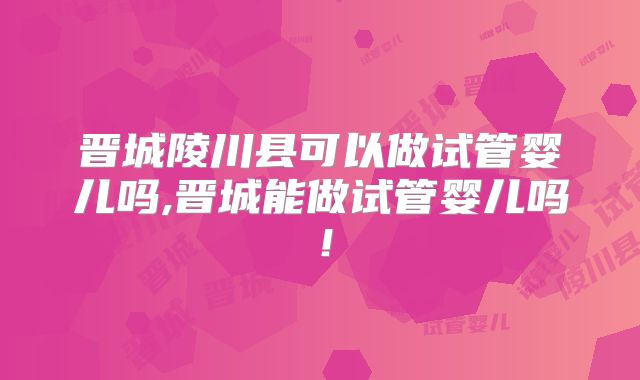 晋城陵川县可以做试管婴儿吗,晋城能做试管婴儿吗!