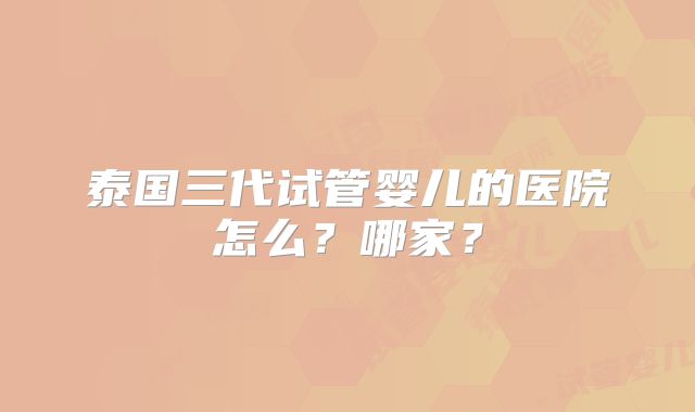 泰国三代试管婴儿的医院怎么?哪家?