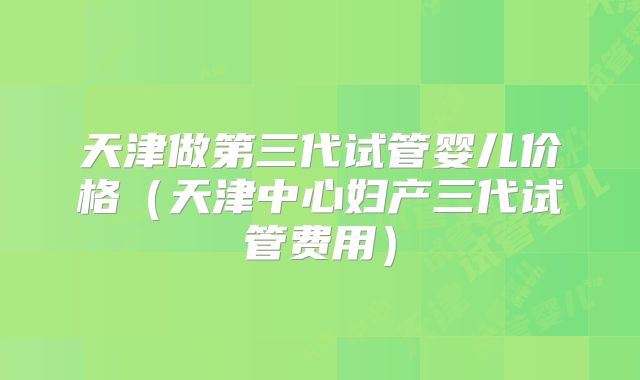 天津做第三代试管婴儿价格(天津中心妇产三代试管费用)