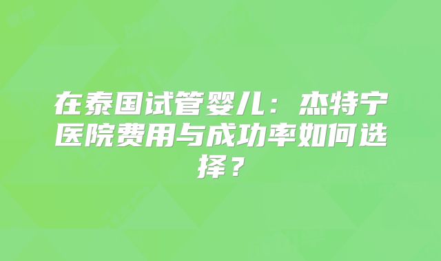 在泰国试管婴儿:杰特宁医院费用与成功率如何选择?