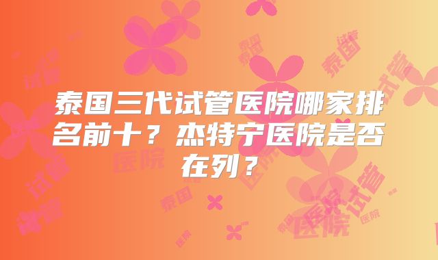 泰国三代试管医院哪家排名前十？杰特宁医院是否在列？
