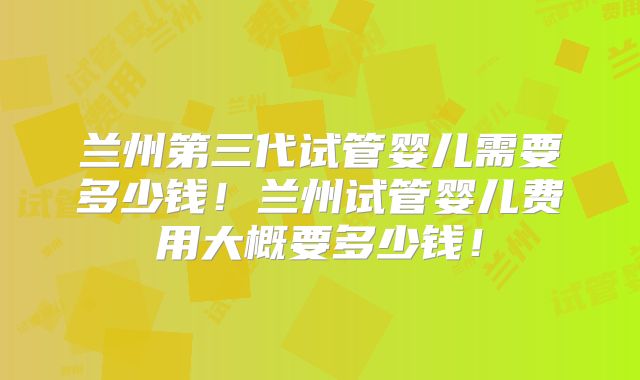 兰州第三代试管婴儿需要多少钱!兰州试管婴儿费用大概要多少钱!