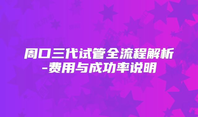 周口三代试管全流程解析-费用与成功率说明