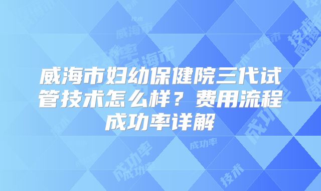 威海市妇幼保健院三代试管技术怎么样？费用流程成功率详解