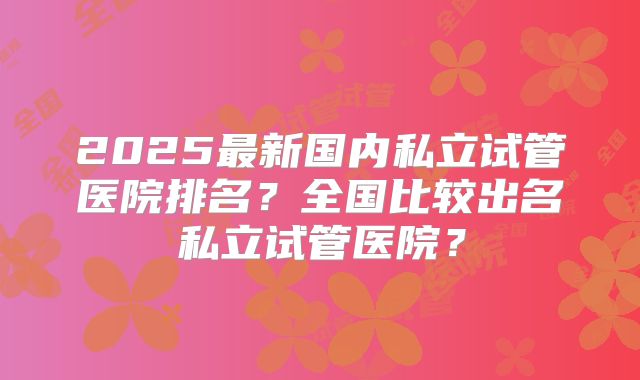 2025最新国内私立试管医院排名?全国比较出名私立试管医院?