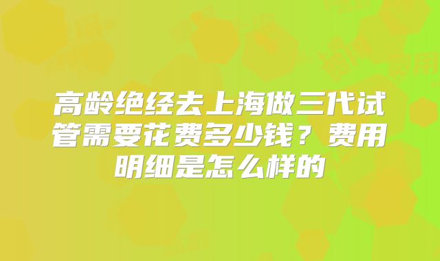 高龄绝经去上海做三代试管需要花费多少钱?费用明细是怎么样的