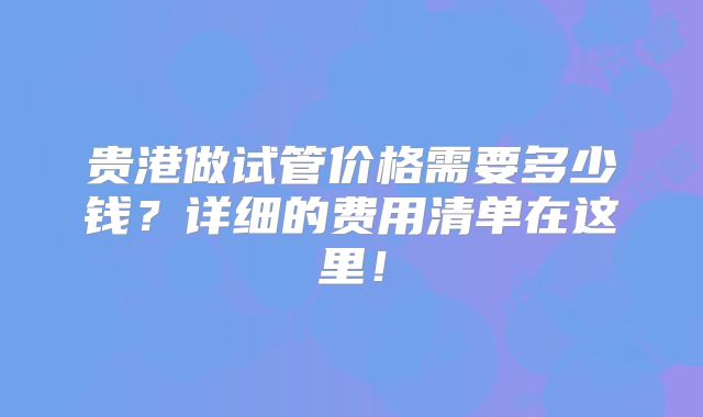 贵港做试管价格需要多少钱？详细的费用清单在这里！