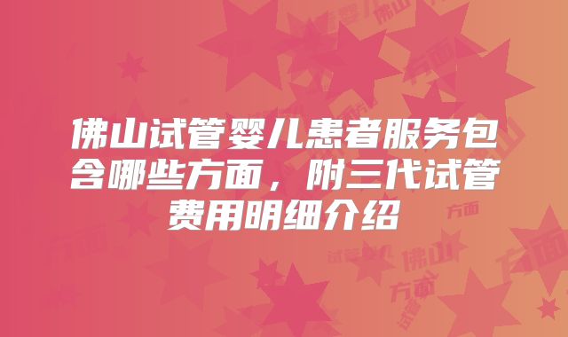 佛山试管婴儿患者服务包含哪些方面，附三代试管费用明细介绍