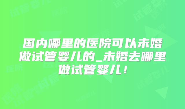 国内哪里的医院可以未婚做试管婴儿的_未婚去哪里做试管婴儿!