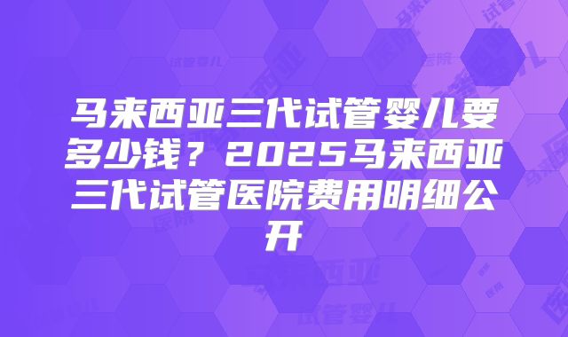 马来西亚三代试管婴儿要多少钱?2025马来西亚三代试管医院费用明细公开