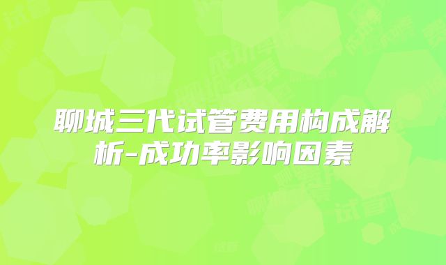 聊城三代试管费用构成解析-成功率影响因素