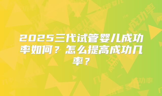 2025三代试管婴儿成功率如何？怎么提高成功几率？
