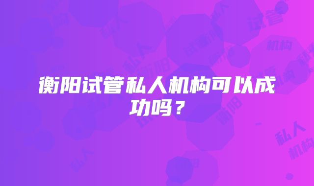衡阳试管私人机构可以成功吗?