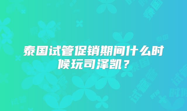 泰国试管促销期间什么时候玩司泽凯？