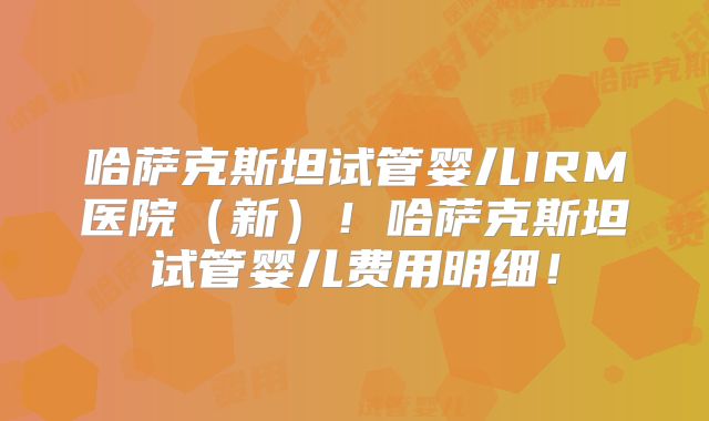 哈萨克斯坦试管婴儿IRM医院（新）！哈萨克斯坦试管婴儿费用明细！