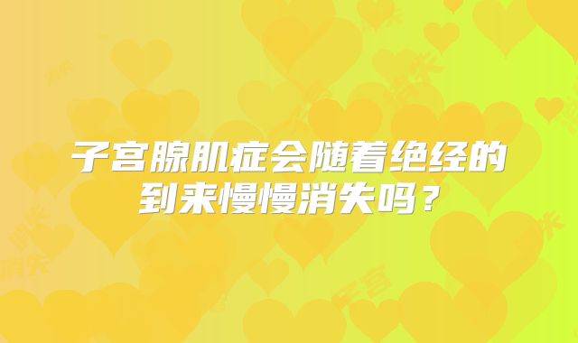 子宫腺肌症会随着绝经的到来慢慢消失吗？