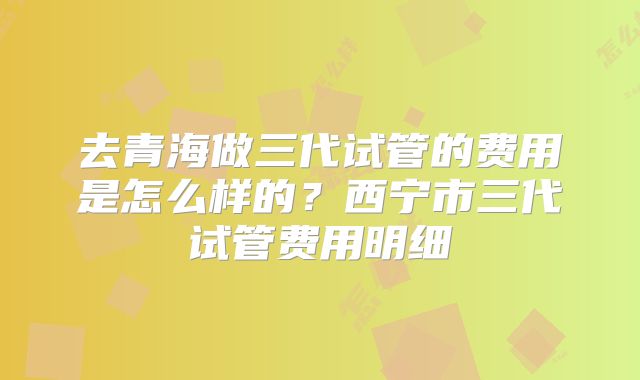 去青海做三代试管的费用是怎么样的？西宁市三代试管费用明细