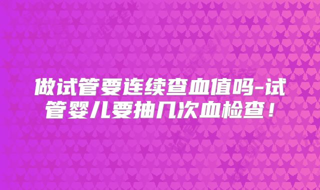 做试管要连续查血值吗-试管婴儿要抽几次血检查!