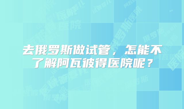 去俄罗斯做试管,怎能不了解阿瓦彼得医院呢?