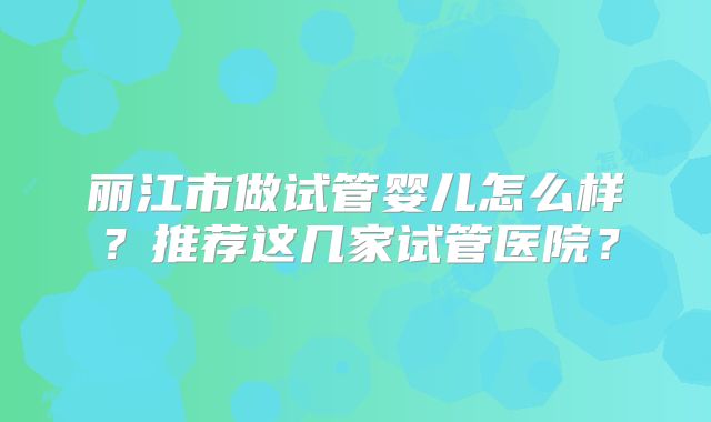 丽江市做试管婴儿怎么样？推荐这几家试管医院？