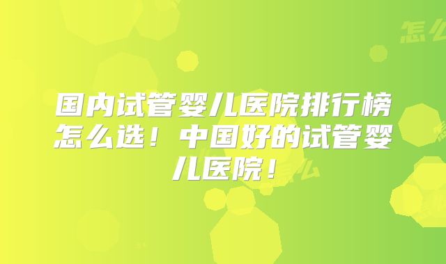 国内试管婴儿医院排行榜怎么选!中国好的试管婴儿医院!