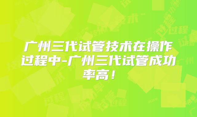 广州三代试管技术在操作过程中-广州三代试管成功率高!