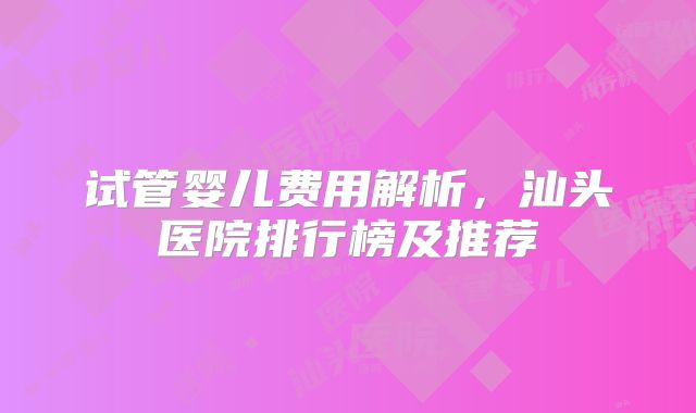 试管婴儿费用解析,汕头医院排行榜及推荐