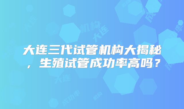 大连三代试管机构大揭秘，生殖试管成功率高吗？