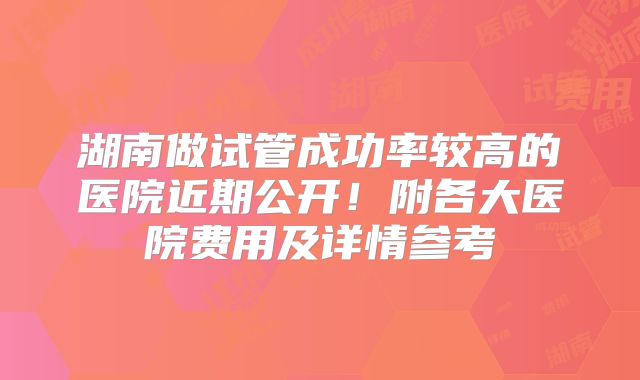 湖南做试管成功率较高的医院近期公开!附各大医院费用及详情参考