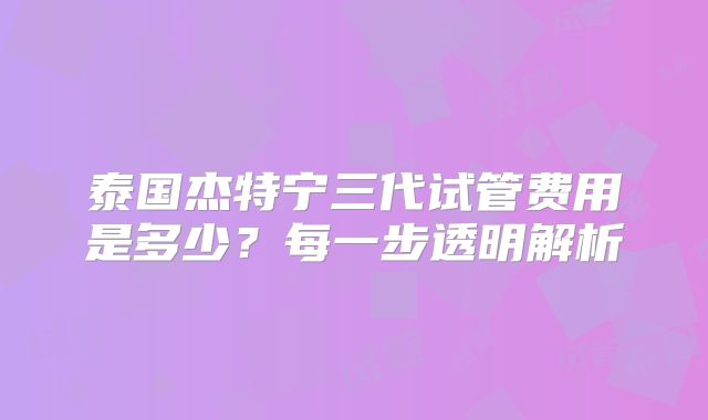 泰国杰特宁三代试管费用是多少?每一步透明解析