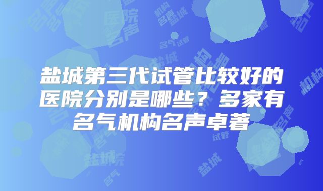 盐城第三代试管比较好的医院分别是哪些？多家有名气机构名声卓著