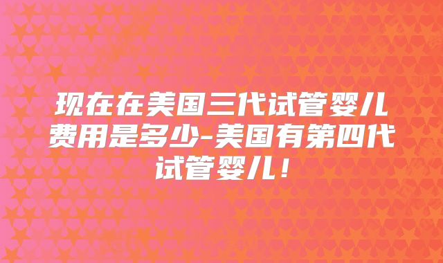 现在在美国三代试管婴儿费用是多少-美国有第四代试管婴儿!